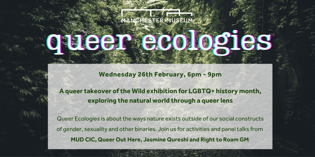 Queer Ecologies Wednesday 26th February, 6pm - 9pm A queer takeover of the Wild exhibition for LGBTQ+ history month, exploring the natural world through a queer lens Queer Ecologies is about the ways nature exists outside of our social constructs of gender, sexuality and other binaries. Join us for activities and panel talks from MUD CIC, Queer Out Here, Jasmine Qureshi and Right to Roam